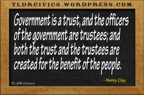 Government is a trust, and the officers of the government are trustees; and both the trust and the trustees are created for the benefit of the people. -Henry Clay